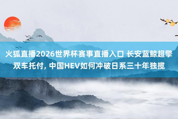 火狐直播2026世界杯赛事直播入口 长安蓝鲸超擎双车托付， 中国HEV如何冲破日系三十年独揽