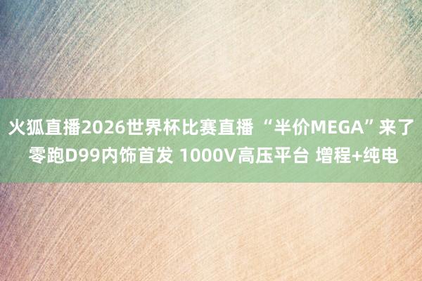火狐直播2026世界杯比赛直播 “半价MEGA”来了 零跑D99内饰首发 1000V高压平台 增程+纯电