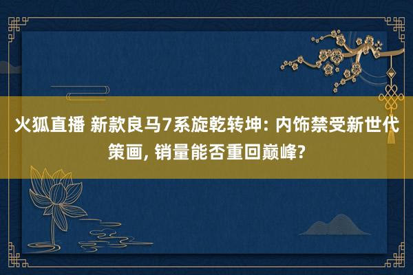 火狐直播 新款良马7系旋乾转坤: 内饰禁受新世代策画, 销量能否重回巅峰?