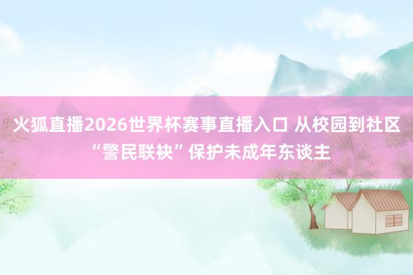 火狐直播2026世界杯赛事直播入口 从校园到社区 “警民联袂”保护未成年东谈主