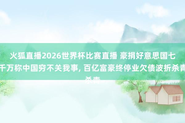 火狐直播2026世界杯比赛直播 豪捐好意思国七千万称中国穷不关我事， 百亿富豪终停业欠债波折杀青
