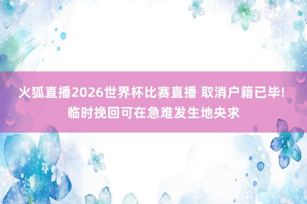 火狐直播2026世界杯比赛直播 取消户籍已毕! 临时挽回可在急难发生地央求