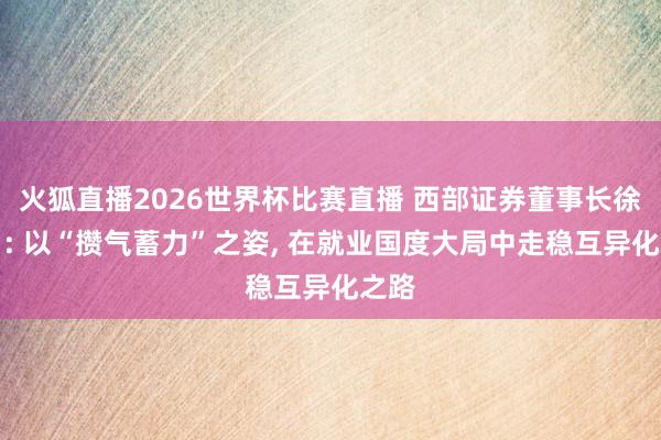 火狐直播2026世界杯比赛直播 西部证券董事长徐朝日: 以“攒气蓄力”之姿, 在就业国度大局中走稳互异化之路
