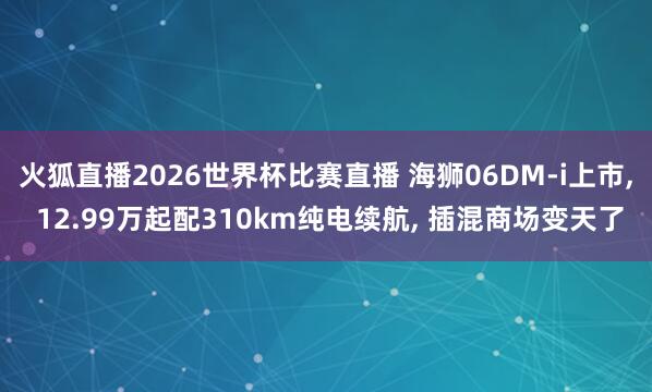 火狐直播2026世界杯比赛直播 海狮06DM-i上市, 12.99万起配310km纯电续航, 插混商场变天了