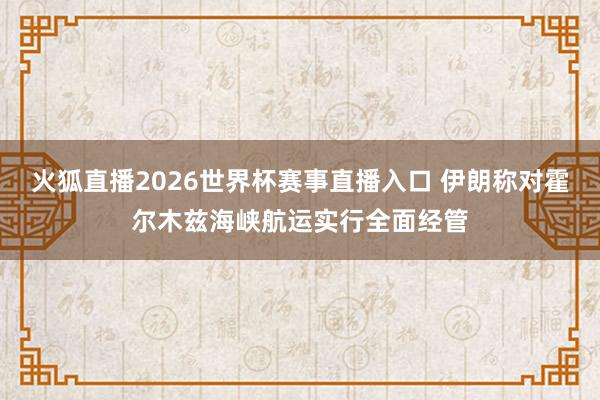 火狐直播2026世界杯赛事直播入口 伊朗称对霍尔木兹海峡航运实行全面经管
