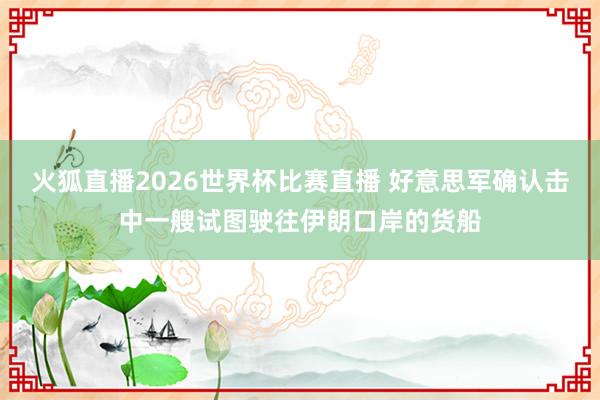 火狐直播2026世界杯比赛直播 好意思军确认击中一艘试图驶往伊朗口岸的货船