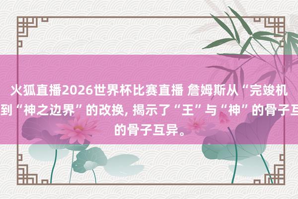 火狐直播2026世界杯比赛直播 詹姆斯从“完竣机器”到“神之边界”的改换， 揭示了“王”与“神”的骨子互异。