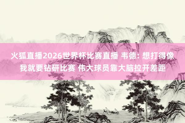 火狐直播2026世界杯比赛直播 韦德: 想打得像我就要钻研比赛 伟大球员靠大脑拉开差距