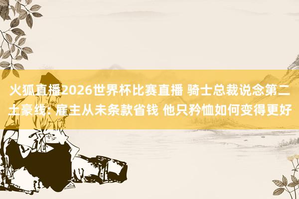 火狐直播2026世界杯比赛直播 骑士总裁说念第二土豪线: 雇主从未条款省钱 他只矜恤如何变得更好