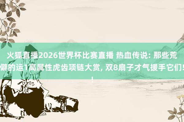 火狐直播2026世界杯比赛直播 热血传说: 那些荒僻的运1高属性虎齿项链大赏, 双8扇子才气援手它们!