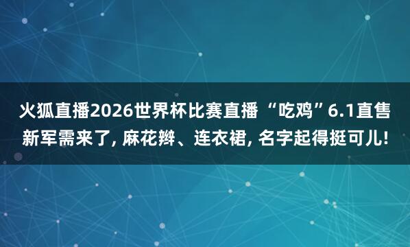火狐直播2026世界杯比赛直播 “吃鸡”6.1直售新军需来了, 麻花辫、连衣裙, 名字起得挺可儿!
