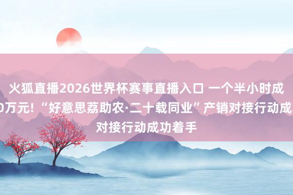 火狐直播2026世界杯赛事直播入口 一个半小时成交超10万元! “好意思荔助农·二十载同业”产销对接行动成功着手