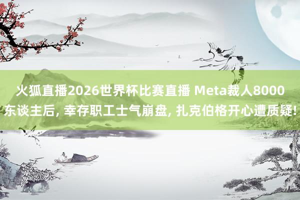 火狐直播2026世界杯比赛直播 Meta裁人8000东谈主后， 幸存职工士气崩盘， 扎克伯格开心遭质疑!