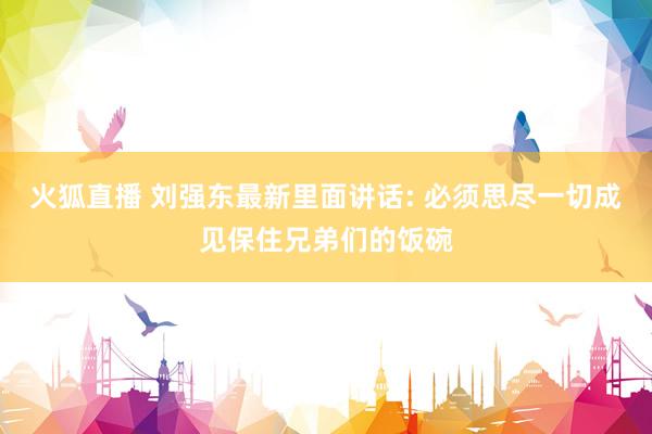 火狐直播 刘强东最新里面讲话: 必须思尽一切成见保住兄弟们的饭碗