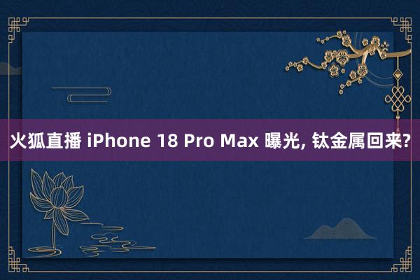 火狐直播 iPhone 18 Pro Max 曝光， 钛金属回来?
