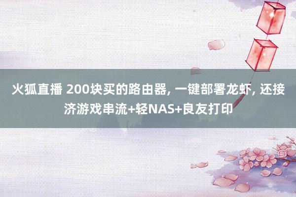 火狐直播 200块买的路由器, 一键部署龙虾, 还接济游戏串流+轻NAS+良友打印