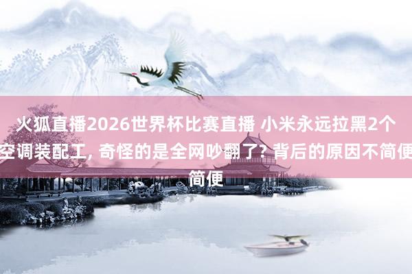 火狐直播2026世界杯比赛直播 小米永远拉黑2个空调装配工, 奇怪的是全网吵翻了? 背后的原因不简便