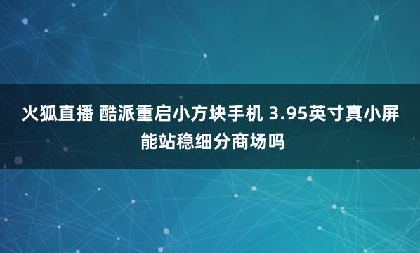 火狐直播 酷派重启小方块手机 3.95英寸真小屏 能站稳细分商场吗