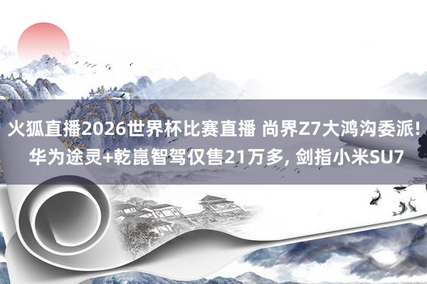 火狐直播2026世界杯比赛直播 尚界Z7大鸿沟委派! 华为途灵+乾崑智驾仅售21万多, 剑指小米SU7