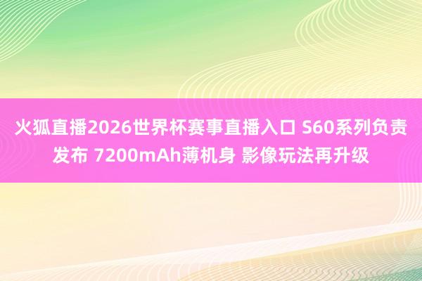 火狐直播2026世界杯赛事直播入口 S60系列负责发布 7200mAh薄机身 影像玩法再升级
