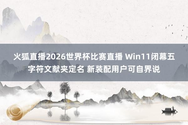 火狐直播2026世界杯比赛直播 Win11闭幕五字符文献夹定名 新装配用户可自界说