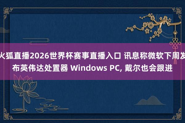 火狐直播2026世界杯赛事直播入口 讯息称微软下周发布英伟达处置器 Windows PC, 戴尔也会跟进