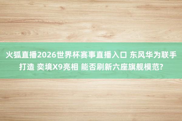 火狐直播2026世界杯赛事直播入口 东风华为联手打造 奕境X9亮相 能否刷新六座旗舰模范?