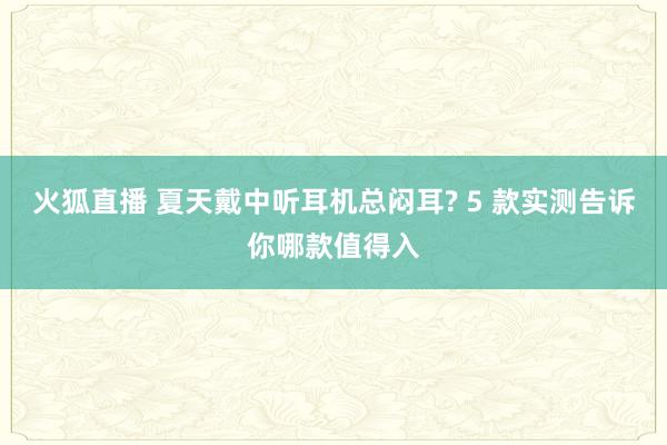 火狐直播 夏天戴中听耳机总闷耳? 5 款实测告诉你哪款值得入