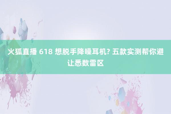 火狐直播 618 想脱手降噪耳机? 五款实测帮你避让悉数雷区