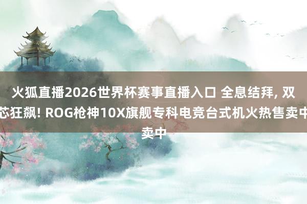 火狐直播2026世界杯赛事直播入口 全息结拜, 双芯狂飙! ROG枪神10X旗舰专科电竞台式机火热售卖中