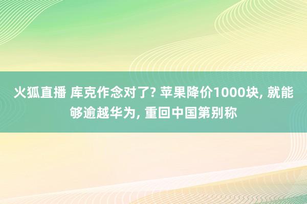 火狐直播 库克作念对了? 苹果降价1000块， 就能够逾越华为， 重回中国第别称