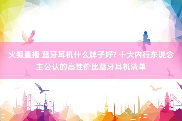 火狐直播 蓝牙耳机什么牌子好? 十大内行东说念主公认的高性价比蓝牙耳机清单