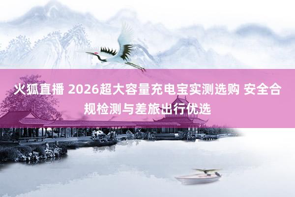 火狐直播 2026超大容量充电宝实测选购 安全合规检测与差旅出行优选