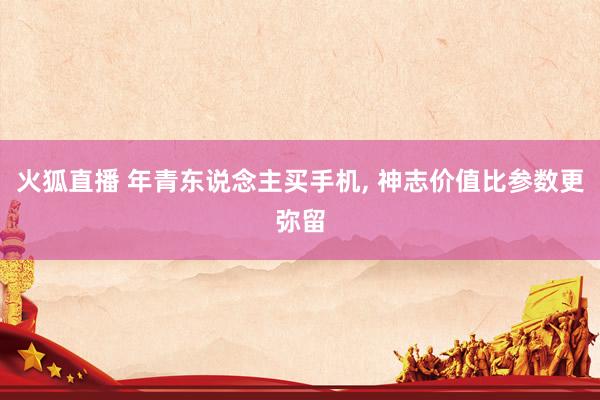 火狐直播 年青东说念主买手机, 神志价值比参数更弥留