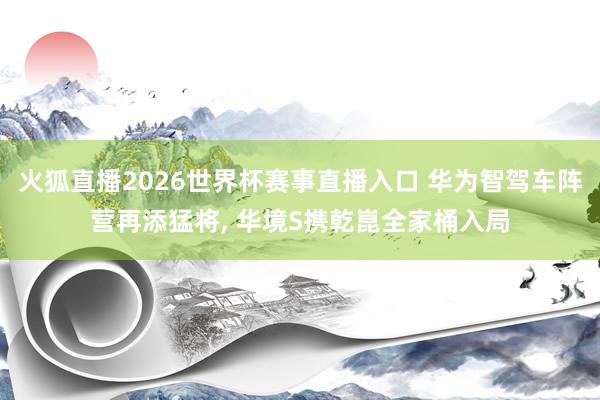 火狐直播2026世界杯赛事直播入口 华为智驾车阵营再添猛将, 华境S携乾崑全家桶入局