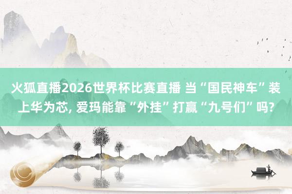 火狐直播2026世界杯比赛直播 当“国民神车”装上华为芯, 爱玛能靠“外挂”打赢“九号们”吗?