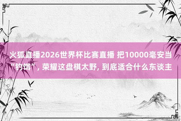 火狐直播2026世界杯比赛直播 把10000毫安当“钓饵”, 荣耀这盘棋太野, 到底适合什么东谈主