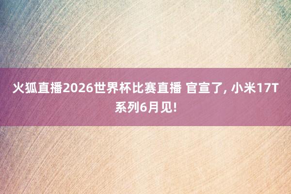 火狐直播2026世界杯比赛直播 官宣了, 小米17T系列6月见!