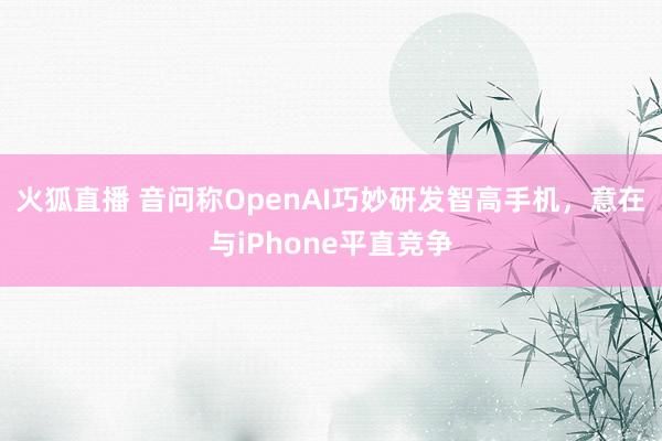 火狐直播 音问称OpenAI巧妙研发智高手机，意在与iPhone平直竞争