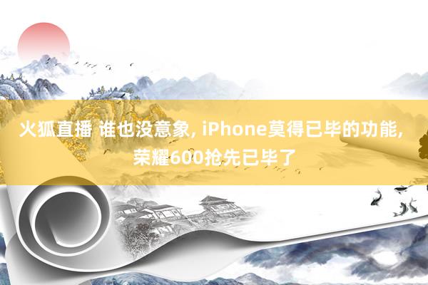 火狐直播 谁也没意象, iPhone莫得已毕的功能, 荣耀600抢先已毕了