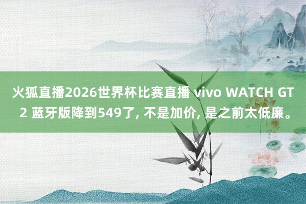 火狐直播2026世界杯比赛直播 vivo WATCH GT 2 蓝牙版降到549了， 不是加价， 是之前太低廉。