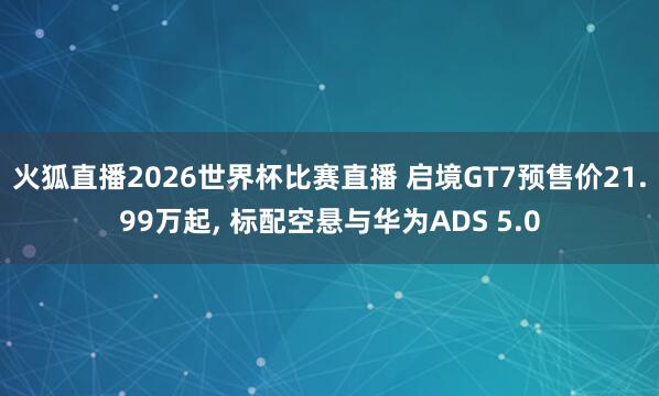 火狐直播2026世界杯比赛直播 启境GT7预售价21.99万起， 标配空悬与华为ADS 5.0