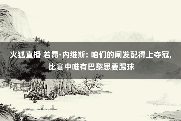 火狐直播 若昂·内维斯: 咱们的阐发配得上夺冠， 比赛中唯有巴黎思要踢球