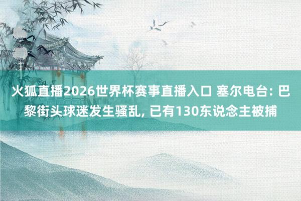 火狐直播2026世界杯赛事直播入口 塞尔电台: 巴黎街头球迷发生骚乱， 已有130东说念主被捕
