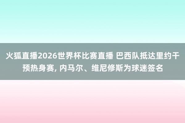 火狐直播2026世界杯比赛直播 巴西队抵达里约干预热身赛, 内马尔、维尼修斯为球迷签名
