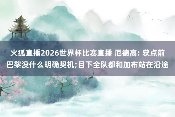 火狐直播2026世界杯比赛直播 厄德高: 获点前巴黎没什么明确契机;目下全队都和加布站在沿途