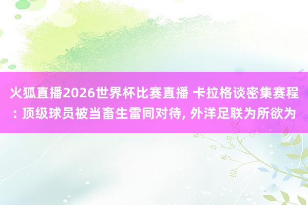 火狐直播2026世界杯比赛直播 卡拉格谈密集赛程: 顶级球员被当畜生雷同对待, 外洋足联为所欲为