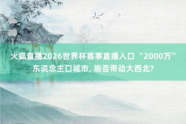 火狐直播2026世界杯赛事直播入口 “2000万”东说念主口城市， 能否带动大西北?