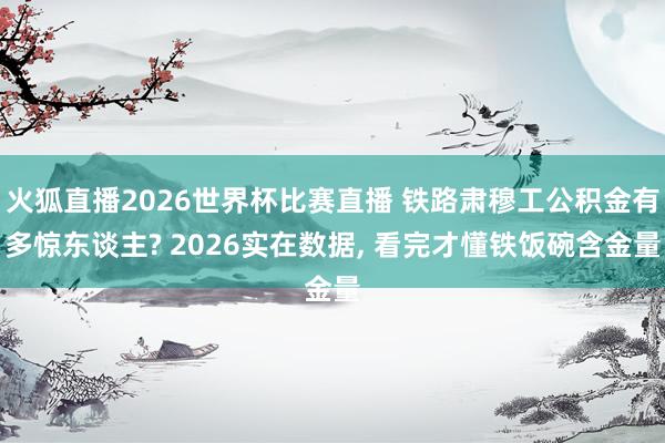 火狐直播2026世界杯比赛直播 铁路肃穆工公积金有多惊东谈主? 2026实在数据， 看完才懂铁饭碗含金量
