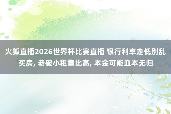 火狐直播2026世界杯比赛直播 银行利率走低别乱买房， 老破小租售比高， 本金可能血本无归
